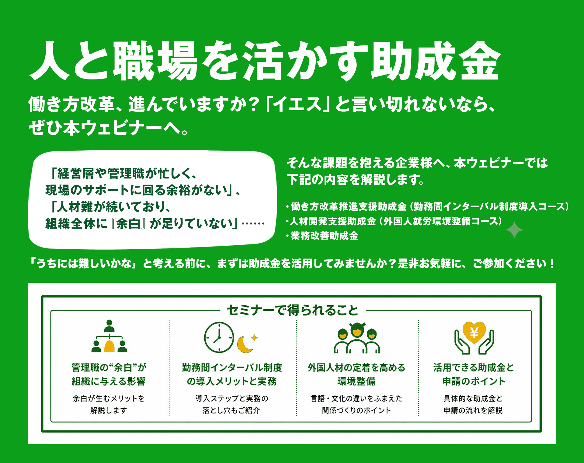 人と職場を活かす助成金 働き方改革、進んでいますか？「イエス」と言い切れないなら、ぜひ本ウェビナーへ。セミナーで得られること：管理職の“余白”が組織に与える影響／勤務間インターバル制度の導入メリットと実務／外国人材の定着を高める環境整備／活用できる助成金と申請のポイント